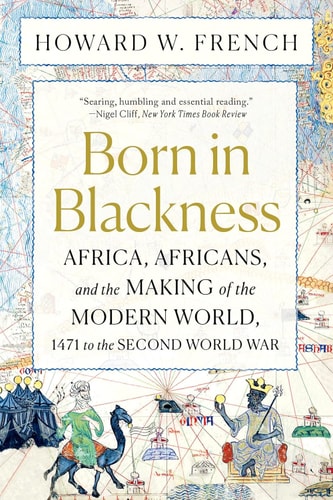 Born in Blackness: Africa, Africans, and the Making of the Modern World, 1471 to the Second World War by Howard W. French